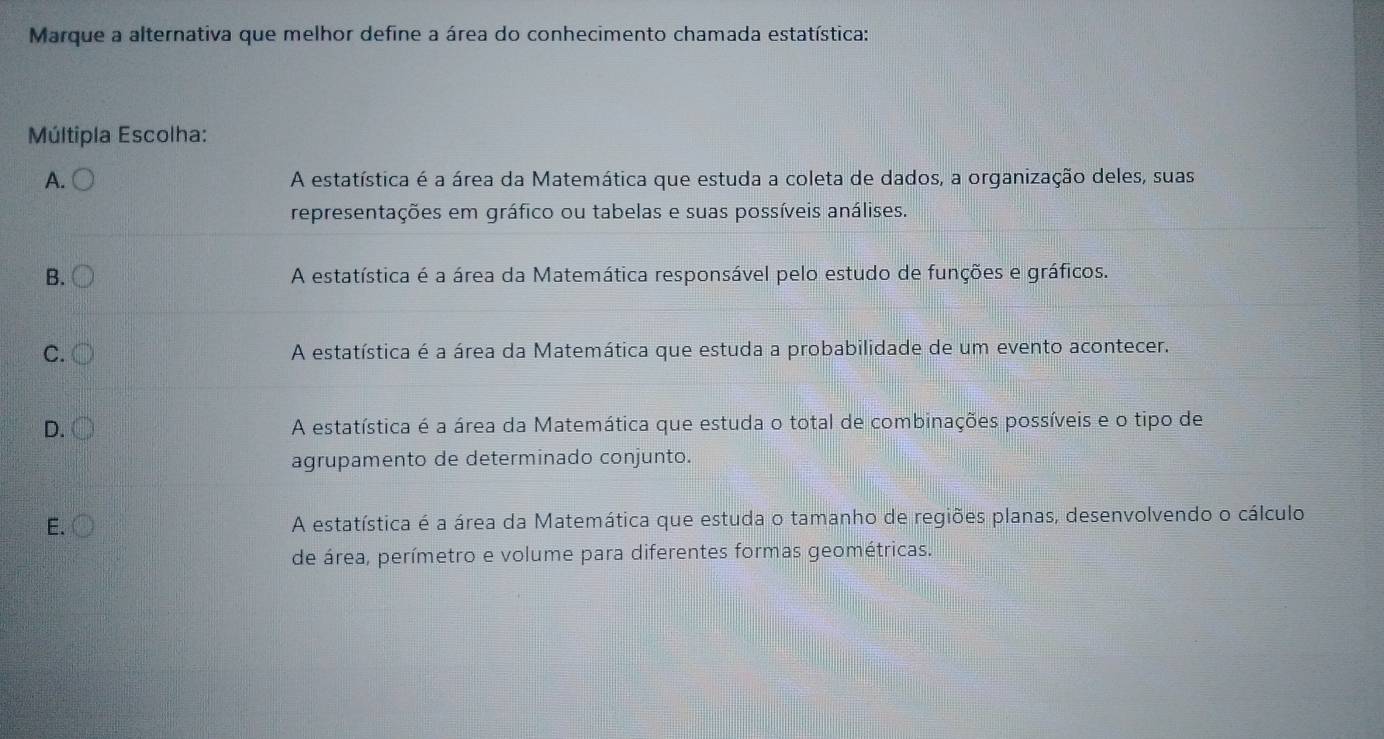 Marque a alternativa que melhor define a área do conhecimento chamada estatística:
Múltipla Escolha:
A. 〇 A estatística é a área da Matemática que estuda a coleta de dados, a organização deles, suas
representações em gráfico ou tabelas e suas possíveis análises.
B. A estatística é a área da Matemática responsável pelo estudo de funções e gráficos.
C. A estatística é a área da Matemática que estuda a probabilidade de um evento acontecer.
D. A estatística é a área da Matemática que estuda o total de combinações possíveis e o tipo de
agrupamento de determinado conjunto.
E. A estatística é a área da Matemática que estuda o tamanho de regiões planas, desenvolvendo o cálculo
de área, perímetro e volume para diferentes formas geométricas.