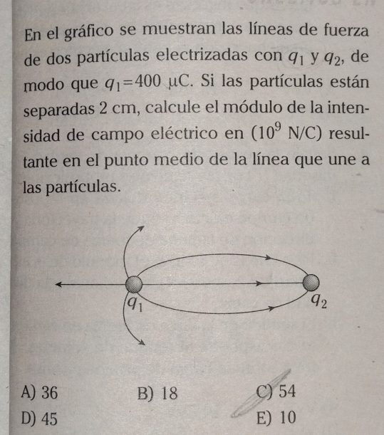 En el gráfico se muestran las líneas de fuerza
de dos partículas electrizadas con q_1 y q_2 , de
modo que q_1=400mu C. Si las partículas están
separadas 2 cm, calcule el módulo de la inten-
sidad de campo eléctrico en (10^9N/C) resul-
tante en el punto medio de la línea que une a
las partículas.
A) 36 B) 18 C) 54
D) 45 E) 10