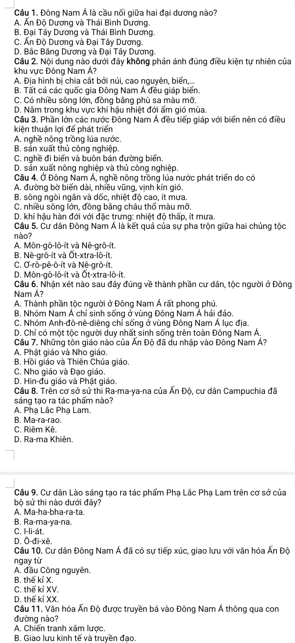 Đông Nam Á là cầu nối giữa hai đại dương nào?
A. Ấn Độ Dương và Thái Bình Dương.
B. Đại Tây Dương và Thái Bình Dương.
C. Ấn Độ Dương và Đại Tây Dương.
D. Bắc Băng Dương và Đại Tây Dương.
Câu 2. Nội dung nào dưới đây không phản ánh đúng điều kiện tự nhiên của
khu vực Đông Nam Á?
A. Địa hình bị chia cắt bởi núi, cao nguyên, biển,...
B. Tất cả các quốc gia Đông Nam Á đều giáp biển.
C. Có nhiều sông lớn, đồng bằng phù sa màu mỡ.
D. Nằm trong khu vực khí hậu nhiệt đới ẩm gió mùa.
Câu 3. Phần lớn các nước Đông Nam Á đều tiếp giáp với biển nên có điều
kiện thuận lợi để phát triển
A. nghề nông trồng lúa nước.
B. sản xuất thủ công nghiệp.
C. nghề đi biển và buôn bán đường biển.
D. sản xuất nông nghiệp và thủ công nghiệp.
Câu 4. Ở Đông Nam Á, nghề nông trồng lúa nước phát triển do có
A. đường bờ biển dài, nhiều vũng, vịnh kín gió.
B. sông ngòi ngắn và dốc, nhiệt độ cao, ít mưa.
C. nhiều sông lớn, đồng bằng châu thổ màu mỡ.
D. khí hậu hàn đới với đặc trưng: nhiệt độ thấp, ít mưa.
Câu 5. Cư dân Đông Nam Á là kết quả của sự pha trộn giữa hai chủng tộc
nào?
A. Môn-gô-lô-ít và Nê-grô-ít.
B. Nê-grô-ít và Ốt-xtra-lô-ít.
C. Ơ-rô-pê-ô-ít và Nê-grô-ít.
D. Môn-gô-lô-ít và Ốt-xtra-lô-ít.
Câu 6. Nhận xét nào sau đây đúng về thành phần cư dân, tộc người ở Đông
Nam Á?
A. Thành phần tộc người ở Đông Nam Á rất phong phú.
B. Nhóm Nam Á chỉ sinh sống ở vùng Đông Nam Á hải đảo.
C. Nhóm Anh-đô-nê-diêng chỉ sống ở vùng Đông Nam Á lục địa.
D. Chỉ có một tộc người duy nhất sinh sống trên toàn Đông Nam Á.
Câu 7. Những tôn giáo nào của Ấn Độ đã du nhập vào Đông Nam Á?
A. Phật giáo và Nho giáo.
B. Hồi giáo và Thiên Chúa giáo.
C. Nho giáo và Đạo giáo.
D. Hin-đu giáo và Phật giáo.
Câu 8. Trên cơ sở sử thi Ra-ma-ya-na của Ấn Độ, cư dân Campuchia đã
sáng tạo ra tác phẩm nào?
A. Phạ Lắc Phạ Lam.
B. Ma-ra-rao.
C. Riêm Kê.
D. Ra-ma Khiên.
Câu 9. Cư dân Lào sáng tạo ra tác phẩm Phạ Lắc Phạ Lam trên cơ sở của
bộ sử thi nào dưới đây?
A. Ma-ha-bha-ra-ta.
B. Ra-ma-ya-na.
C. I-li-át.
D. Ô-đi-xê.
Câu 10. Cư dân Đông Nam Á đã có sự tiếp xúc, giao lưu với văn hóa Ấn Độ
ngay từ
A. đầu Công nguyên.
B. thế kỉ X.
C. thế kỉ XV.
D. thế kỉ XX.
Câu 11. Văn hóa Ấn Độ được truyền bá vào Đông Nam Á thông qua con
đường nào?
A. Chiến tranh xâm lược.
B. Giao lưu kinh tế và truyền đạo.