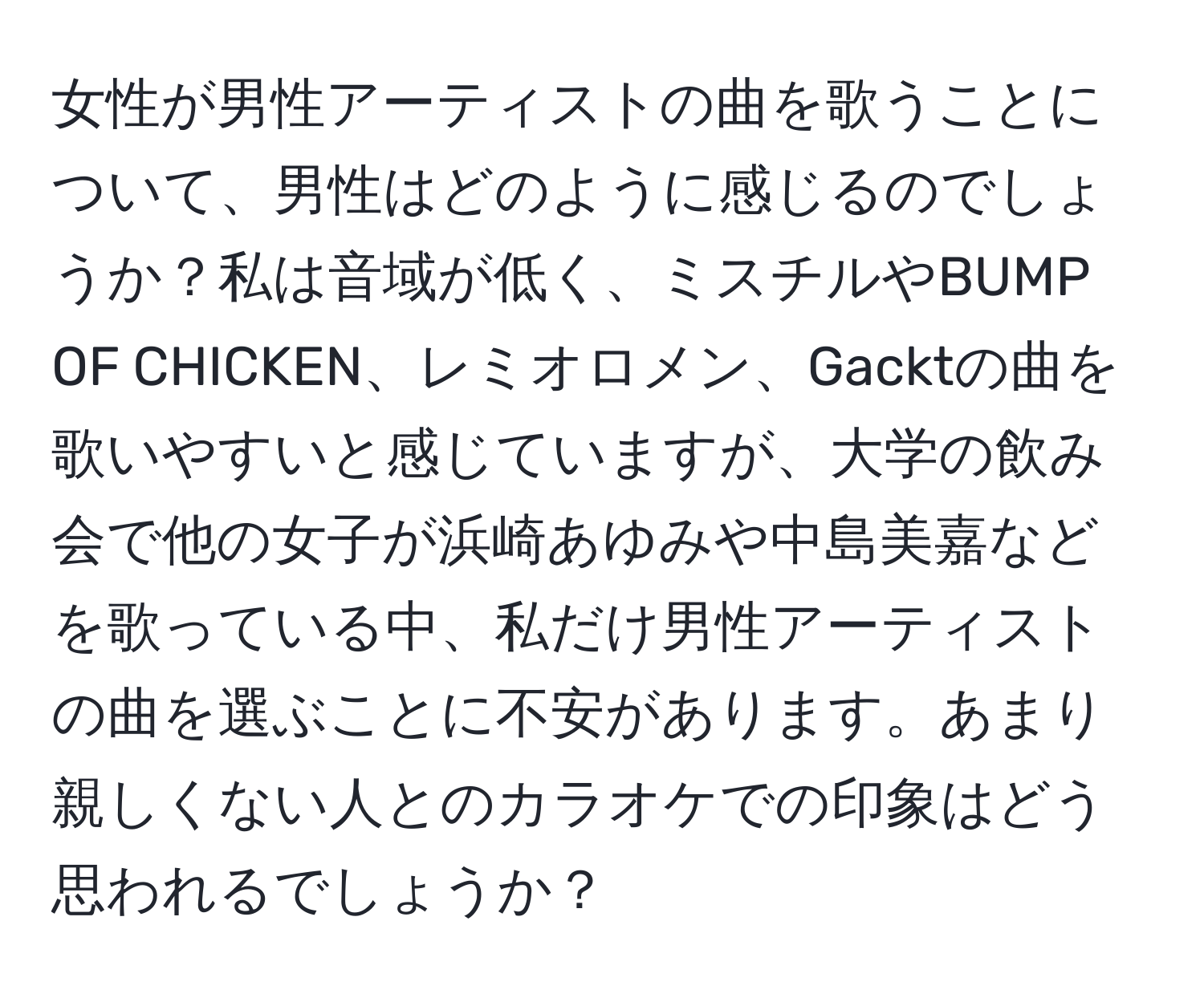 女性が男性アーティストの曲を歌うことについて、男性はどのように感じるのでしょうか？私は音域が低く、ミスチルやBUMP OF CHICKEN、レミオロメン、Gacktの曲を歌いやすいと感じていますが、大学の飲み会で他の女子が浜崎あゆみや中島美嘉などを歌っている中、私だけ男性アーティストの曲を選ぶことに不安があります。あまり親しくない人とのカラオケでの印象はどう思われるでしょうか？