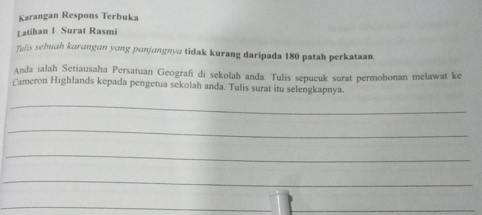 Karangan Respons Terbuka 
Latihan 1 Surat Rasmi 
Tulis sebuah karangan yang panjangnya tidak kurang daripada 180 patah perkataan. 
Anda ialah Setiausaha Persatuan Geografi di sekolah anda. Tulis sepucuk surat permohonan melawat ke 
Cameron Highlands kepada pengetua sekolah anda. Tulis surat itu selengkapnya. 
_ 
_ 
_ 
_ 
_ 
_