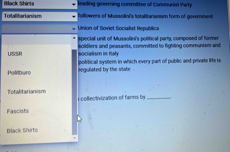 Black Shirts leading governing committee of Communist Party
Totalitarianism followers of Mussolini's totalitarianism form of government
Union of Soviet Socialist Republics
special unit of Mussolini's political party, composed of former
soldiers and peasants, committed to fighting communism and
USSR socialism in Italy
political system in which every part of public and private life is
Politburo regulated by the state
Totalitarianism
)collectivization of farms by _.
Fascists
Black Shirts