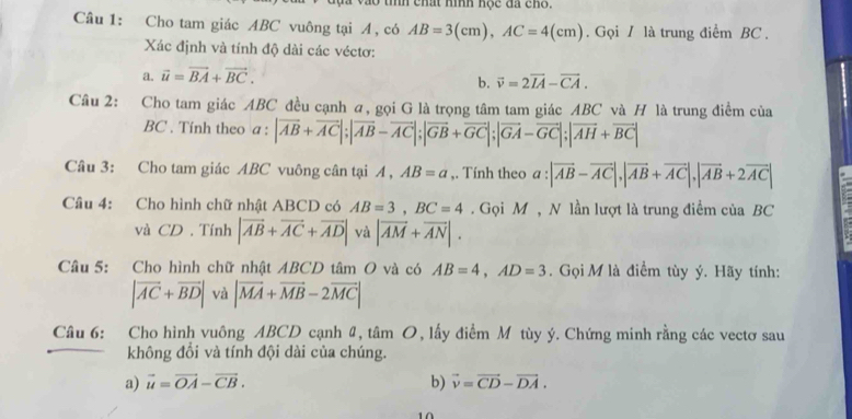 chất hình hộc đã cho. 
Câu 1: Cho tam giác ABC vuông tại A, có AB=3(cm), AC=4(cm) Gọi / là trung điểm BC. 
Xác định và tính độ dài các véctơ: 
a. vector u=vector BA+vector BC. 
b. vector v=2vector IA-vector CA. 
Câu 2: Cho tam giác ABC đều cạnh a, gọi G là trọng tâm tam giác ABC và H là trung điểm của 
BC . Tính theo a:|overline AB+overline AC|; |overline AB-overline AC|; |overline GB+overline GC|; |overline GA-overline GC|; |overline AH+overline BC|
Câu 3: Cho tam giác ABC vuông cân tại A, AB=a ,. Tính theo a:|vector AB-vector AC|, |vector AB+vector AC|, |vector AB+2vector AC|
Cầu 4: Cho hình chữ nhật ABCD có AB=3, BC=4. Gọi M , N lần lượt là trung điểm của BC
và CD. Tính |vector AB+vector AC+vector AD| và |overline AM+overline AN|. 
Câu 5: Cho hình chữ nhật ABCD tâm O và có AB=4, AD=3. Gọi M là điểm tùy ý. Hãy tính:
|vector AC+vector BD| và |vector MA+vector MB-2vector MC|
Câu 6: Cho hình vuông ABCD cạnh #, tâm O, lấy điểm Mô tùy ý. Chứng minh rằng các vectơ sau 
không đổi và tính đội dài của chúng. 
a) vector u=vector OA-vector CB. b) vector v=vector CD-vector DA.