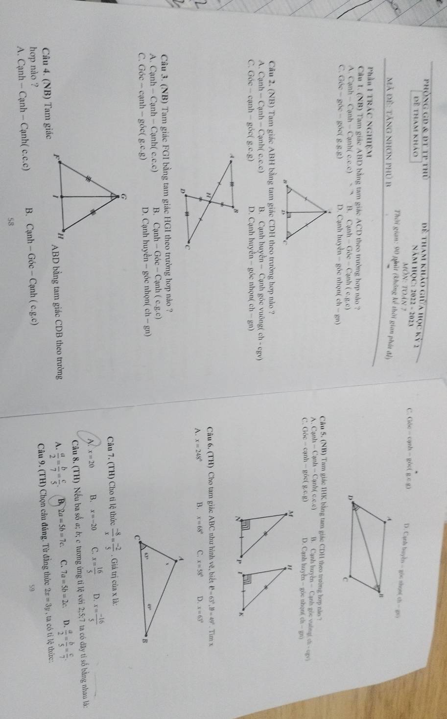 phòng GD & đT tP thủ  dề tham khảo giữa học kỷ 2
Đề tham khảo
NăM HQC: 2022 - 2023 )c nhgnt (ch-gx)
MÔN: tOán 7
C. Gbe-canh-gbc(g.e.g) D. Cạc hhayen-g
Thời gian: 90 phút (không kể thời gian phát đẻ)
Mã đẻ: tăng nhơn phủ B 
Phần 1 TRÁC NGHIệM
Câu 1. (NB) Tam giác ABD bằng tam giác ACD theo trường hợp nào ?
A. Canh-Canh-Canh(c.c.c) B. C anh-Goc-Canh (c,g,c)
C. G6c-g6c-g6c(g.g.g) D. Cạnh huyển - góc nhọn( ch-gn)
Câu 5. (NB) Tam giác IHK bằng tam giác CDH theo trường hợp nào 7
A. Canh-Canh-Canh(c.c.c) B. Canhhayen-Canh h góc vuốne ch-n-gy)
C. Goc-canh-goc(g.e.g) D. Cạnh huyền - góc nh on(ch-gn)
Cầu 2. (NB) Tam giác ABH bằng tam giác CDH theo trường hợp nảo ?
A. Canh-Canh-Canh(c.c.c) B. Cạnh huyền - Cạnh góc vuông( (ch-cgv)
C. Goc-canh-goc(g.c.g) D. Cạnh huyển - góc nhọn( ch-gn)
Câu 6.(TH) Cho tam giác ABC như hình vẽ, biết ell^t=63°,θ =49°. Tim x
A. x=248° B. x=68° C. x=58° D. x=63°
Câu 3. N B) Tam giác FGI bằng tam giác HGI theo trường hợp nào ?
A. Canh-Canh-Canh(c.c.c) B. Canh-Goc-Canh(c.g.c)
C. Goc-canh-goc(g.c.g) D. Cạnh huyền - góc nhọn( ch-gn)
Câu 7. (TH) Cho tỉ lệ thức  (-8)/x = (-2)/5 . Giá trị của x là:
A. x=20 B. x=-20 C. x= 16/5  D. x= (-16)/5 
Câu 8 (TH) )  Nếu ba số a; b; c tương ứng tỉ lệ với 2;5;7 ta có dãy tỉ số bằng nhau là:
Câu 4. (NB) Tam giác ABD bằng tam giác CDB theo trường
A.  a/2 = b/7 = c/5 . B. 2a=5b=7c. C. 7a=5b=2c. D.  a/2 = b/5 = c/7 .
A. Canh-Canh-Canh(c.c.c) B. Cạnh -Goc-Canh(c.g.c) Câu 9. (TH) Chọn câu đúng. Từ đẳng thức
2x=3y ta có ti lệ thức:
hop nào ? 59
58