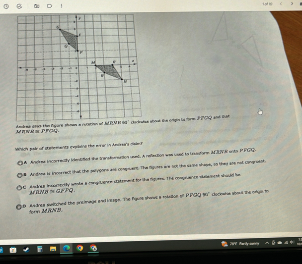 of 10
Andrea says the figure shows a rotation of MRNBabout the origin to form PFGQ and that
R B≌ PFGQ.
Which pair of statements explains the error in Andrea's claim?
A Andrea incorrectly identified the transformation used. A reflection was used to transform MRNB onto PFGQ.
B Andrea is incorrect that the polygons are congruent. The figures are not the same shape, so they are not congruent.
C Andrea incorrectly wrote a congruence statement for the figures. The congruence statement should be
MRNB ≅ GFPQ.
D Andrea switched the preimage and image. The figure shows a rotation of PFGQ 90° clockwise about the origin to
form MRNB.
78*F Partly sunny