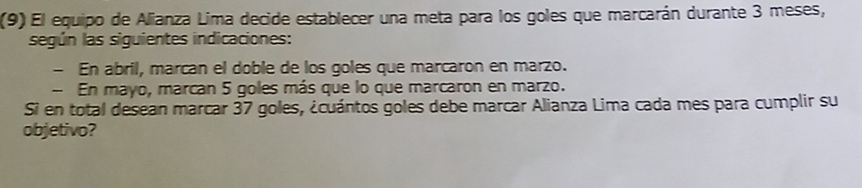 (9) El equipo de Alianza Lima decide establecer una meta para los goles que marcarán durante 3 meses, 
según las siguientes indicaciones: 
- En abril, marcan el doble de los goles que marcaron en marzo. 
- En mayo, marcan 5 goles más que lo que marcaron en marzo. 
Si en total desean marcar 37 goles, ¿cuántos goles debe marcar Alianza Lima cada mes para cumplir su 
objetivo?