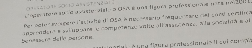 OPERATORE SOCIO ASSISTENZIALE 
L’operatore socio assistenziale o OSA è una figura professionale nata nel2001. 
Per poter svolgere l’attività di OSA è necessario frequentare dei corsi certifica 
apprendere e sviluppare le competenze volte all’assistenza, alla socialità e al 
benessere delle persone. 
enziale è una figura professionale il cui compit