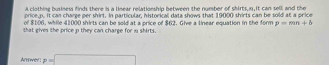 A clothing business finds there is a linear relationship between the number of shirts, n,it can sell and the 
price, p, it can charge per shirt. In particular, historical data shows that 19000 shirts can be sold at a price 
of $106, while 41000 shirts can be sold at a price of $62. Give a linear equation in the form p=mn+b
that gives the price p they can charge for n shirts. 
Answer: p=□