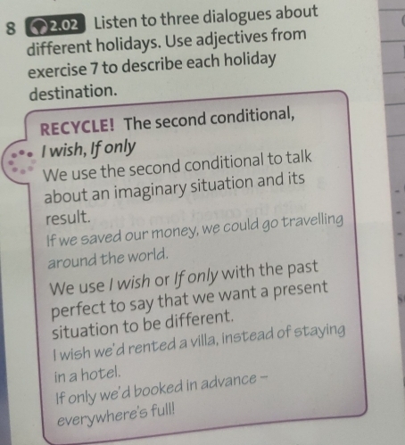 8 2.02 Listen to three dialogues about 
different holidays. Use adjectives from 
exercise 7 to describe each holiday 
destination. 
RECYCLE! The second conditional, 
I wish, If only 
We use the second conditional to talk 
about an imaginary situation and its 
result. 
If we saved our money, we could go travelling 
around the world. 
We use I wish or If only with the past 
perfect to say that we want a present 
situation to be different. 
I wish we'd rented a villa, instead of staying 
in a hotel. 
If only we’d booked in advance - 
everywhere's full!