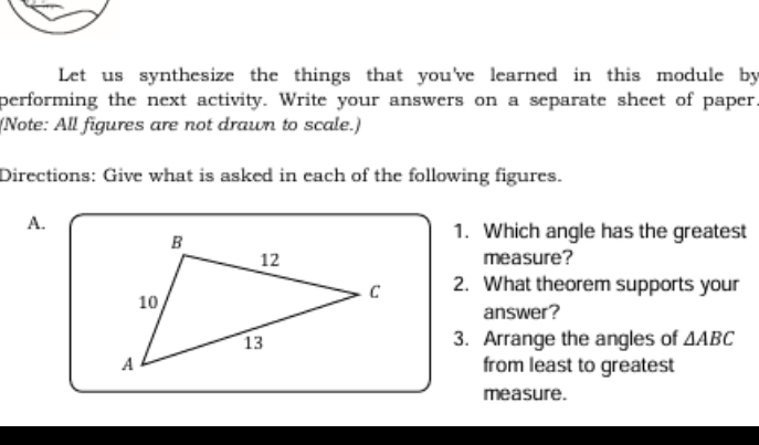 Let us synthesize the things that you've learned in this module by 
performing the next activity. Write your answers on a separate sheet of paper 
(Note: All figures are not drawn to scale.) 
Directions: Give what is asked in each of the following figures. 
A. 
1. Which angle has the greatest 
measure? 
2. What theorem supports your 
answer? 
3. Arrange the angles of △ ABC
from least to greatest 
measure.