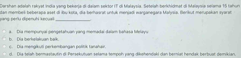 Darshan adalah rakyat India yang bekerja di dalam sektor IT di Malaysia. Setelah berkhidmat di Malaysia selama 15 tahun
dan membeli beberapa aset di ibu kota, dia berhasrat untuk menjadi warganegara Malysia. Berikut merupakan syarat
yang perlu dipenuhi kecuali_
a. Dia mempunyai pengetahuan yang memadai dalam bahasa Melayu
b. Dia berkelakuan baik.
c. Dia mengikuti perkembangan politik tanahair.
d. Dia telah bermastautin di Persekutuan selama tempoh yang dikehendaki dan berniat hendak berbuat demikian.