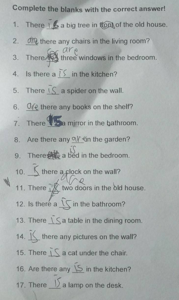 Complete the blanks with the correct answer! 
1. There _a big tree in front of the old house. 
2. _there any chairs in the living room? 
_ 
3. There a three windows in the bedroom. 
_ 
4. Is there a in the kitchen? 
5. There _a spider on the wall. 
6. _there any books on the shelf? 
7. There _mirror in the bathroom. 
8. Are there any _in the garden? 
9. There _a bed in the bedroom. 
10. _there a clock on the wall? 
_ 
11. There A two doors in the old house. 
_ 
12. Is there a in the bathroom? 
13. There _a table in the dining room. 
14. _there any pictures on the wall? 
15. There _a cat under the chair. 
16. Are there any _in the kitchen? 
17. There _a lamp on the desk.