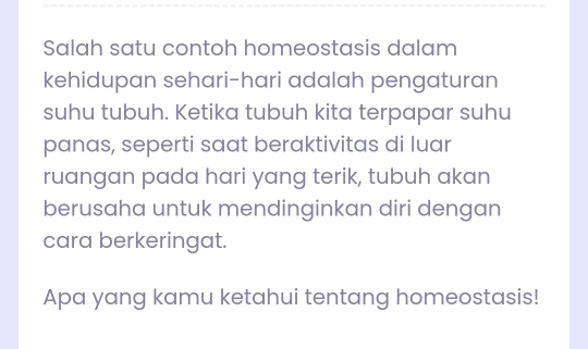 Salah satu contoh homeostasis dalam 
kehidupan sehari-hari adalah pengaturan 
suhu tubuh. Ketika tubuh kita terpapar suhu 
panas, seperti saat beraktivitas di luar 
ruangan pada hari yang terik, tubuh akan 
berusaha untuk mendinginkan diri dengan 
cara berkeringat. 
Apa yang kamu ketahui tentang homeostasis!