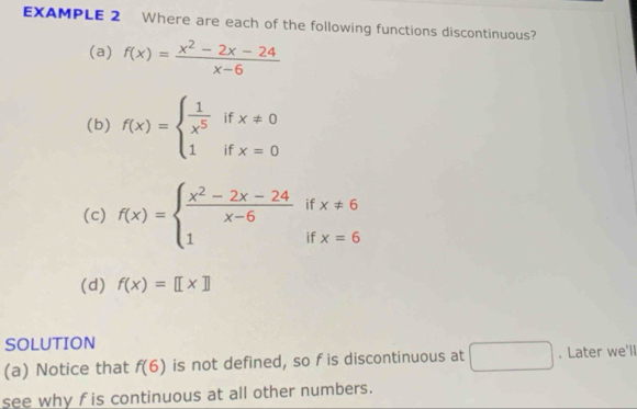 EXAMPLE 2 Where are each of the following functions discontinuous? 
(a) f(x)= (x^2-2x-24)/x-6 
(b) f(x)=beginarrayl  1/x^5 ifx!= 0 1ifx=0endarray.
(c) f(x)=beginarrayl  (x^2-2x-24)/x-6 ifx!= 6 1ifx=6endarray.
(d) f(x)=[[x]]
SOLUTION 
(a) Notice that f(6) is not defined, so f is discontinuous at □ . Later we'll 
see why f is continuous at all other numbers.