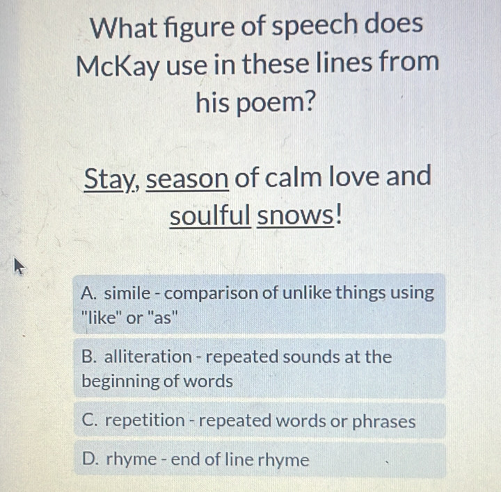 What figure of speech does
McKay use in these lines from
his poem?
Stay, season of calm love and
soulful snows!
A. simile - comparison of unlike things using
"like'' or "as"
B. alliteration - repeated sounds at the
beginning of words
C. repetition - repeated words or phrases
D. rhyme - end of line rhyme