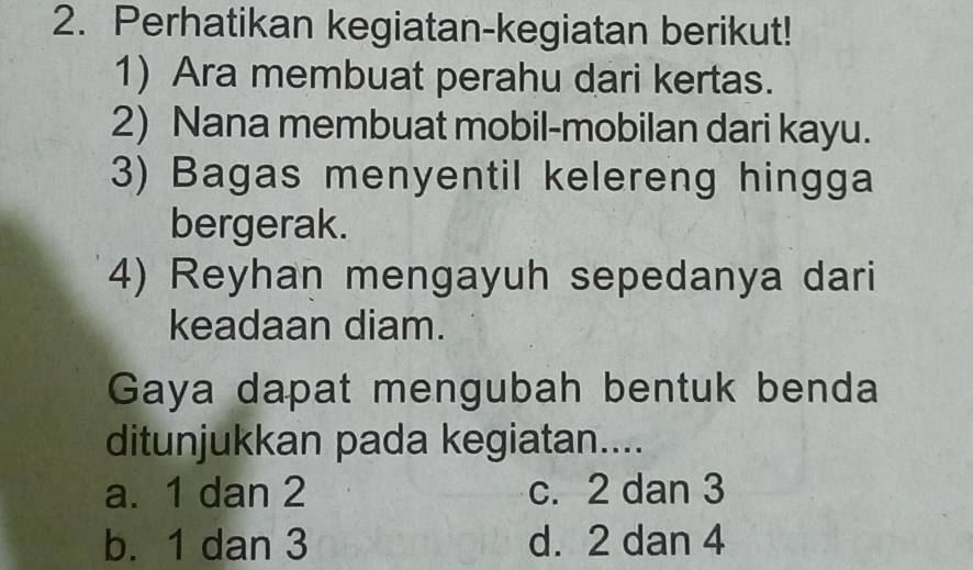 Perhatikan kegiatan-kegiatan berikut!
1) Ara membuat perahu dari kertas.
2) Nana membuat mobil-mobilan dari kayu.
3) Bagas menyentil kelereng hingga
bergerak.
4) Reyhan mengayuh sepedanya dari
keadaan diam.
Gaya dapat mengubah bentuk benda
ditunjukkan pada kegiatan....
a. 1 dan 2 c. 2 dan 3
b. 1 dan 3 d. 2 dan 4