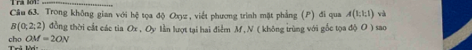 Tra lot:_ 
Câu 63. Trong không gian với hhat c tọoa độ Oxyz, viết phương trình mặt phẳng (P) đi qua A(1;1;1) và
B(0;2;2) đồng thời cắt các tia Ox , Oy lần lượt tại hai điểm M, N ( không trùng với gốc tọa độ O ) sao 
cho OM=2ON
Trả lời