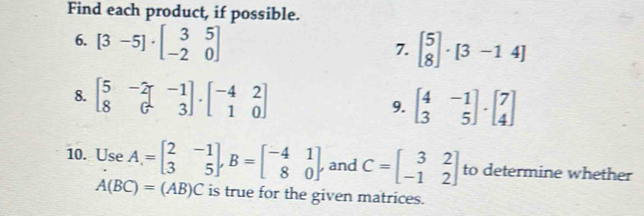 Find each product, if possible. 
6. [3-5]· beginbmatrix 3&5 -2&0endbmatrix
7. beginbmatrix 5 8endbmatrix · [3-14]
8. beginbmatrix 5&-2 8&6&3endbmatrix · beginbmatrix -4&2 1&0endbmatrix beginbmatrix 4&-1 3&5endbmatrix · beginbmatrix 7 4endbmatrix
9. 
10. Use A=beginbmatrix 2&-1 3&5endbmatrix , B=beginbmatrix -4&1 8&0endbmatrix and C=beginbmatrix 3&2 -1&2endbmatrix to determine whether
A(BC)=(AB)C is true for the given matrices.