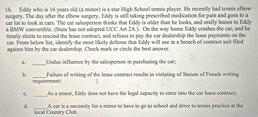 Eddy who is 16 years old (a minor) is a star High School tennis player. He recently had tennis elbow 
surgery. The day after the elbow surgery, Eddy is still taking prescribed medication for pain and goes to a 
car lot to look at cars. The car salesperson thinks that Eddy is older than he looks, and orally leases to Eddy 
a BMW convertible. (State has not adopted UCC Art 2A.). On the way home Eddy crashes the car, and he 
timely elects to rescind the lease contract, and refuses to pay the car dealership the lease payments on the 
car. From below list, identify the most likely defense that Eddy will use in a breach of contract suit filed 
against him by the car dealership. Check mark or circle the best answer. 
a. _Undue influence by the salesperson in purchasing the car; 
b. _Failure of writing of the lease contract results in violating of Statute of Frauds writing 
requirement; I 
c. _As a minor, Eddy does not have the legal capacity to enter into the car lease contract; 
d. _A car is a necessity for a minor to have to go to school and drive to tennis practice at the 
local Country Club.