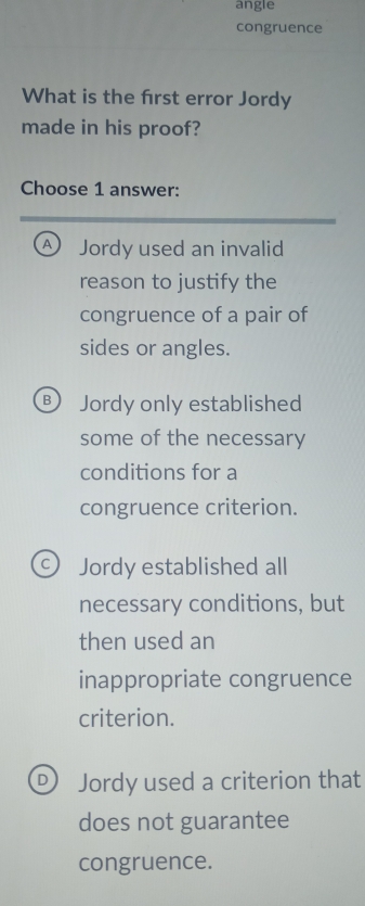 angle
congruence
What is the frst error Jordy
made in his proof?
Choose 1 answer:
A Jordy used an invalid
reason to justify the
congruence of a pair of
sides or angles.
B Jordy only established
some of the necessary
conditions for a
congruence criterion.
c) Jordy established all
necessary conditions, but
then used an
inappropriate congruence
criterion.
D) Jordy used a criterion that
does not guarantee
congruence.