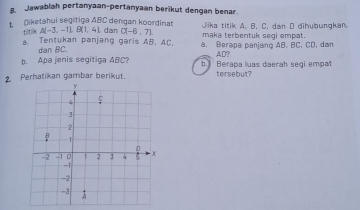 Jawablah pertanyaan-pertanyaan berikut dengan benar. 
titilk A(-3,-11, B(1,4) Jika titik A. B. C. dan D dihubungkan. 
Diketahui segitiga ABC dengan koordinat dan C(-6,7) maka terbentuk segi empat. 
. Tentukan panjang garis AB, AC, a. Berapa panjang AB, BC, CD, dan 
dan BC. AD? 
b. Apa jenis segitiga ABC? b. Berapa luas daerah segi empat 
2. Perhatikan gambar berikut. tersebut?