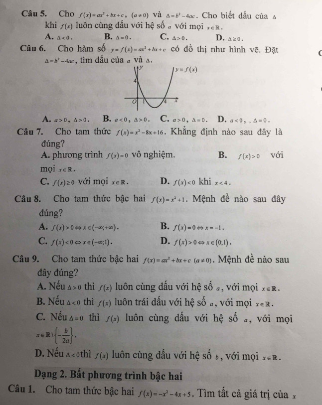 Cho f(x)=ax^2+bx+c,(a!= 0) và △ =b^2-4ac. Cho biết dấu của △
khi f(x) luôn cùng dầu với hệ shat 0 # Với mọi x∈ R.
A. △ <0. B. △ =0. C. △ >0. D. △ ≥ 0.
Câu 6. Cho hàm se 5 y=f(x)=ax^2+bx+c có đồ thị như hình vẽ. Đặt (
△ =b^2-4ac , tìm dấu của # và s.
A. a>0,△ >0. B. a<0,△ >0. C. a>0,△ =0. D. a<0,,△ =0.
Câu 7. Cho tam thức f(x)=x^2-8x+16. Khẳng định nào sau đây là
đúng?
A. phương trình f(x)=0 vô nghiệm. B. f(x)>0 với
mọi x∈ R.
C. f(x)≥ 0 với mọi x∈ R. D. f(x)<0</tex> khi x<4.
Câu 8. Cho tam thức bậc hai f(x)=x^2+1. Mệnh đề nào sau đây
dúng?
A. f(x)>0Leftrightarrow x∈ (-∈fty ;+∈fty ). B. f(x)=0 < > x=-1.
C. f(x)<0Leftrightarrow x∈ (-∈fty ;1). D. f(x)>0Leftrightarrow x∈ (0;1).
Câu 9. Cho tam thức bậc hai f(x)=ax^2+bx+c(a!= 0).  Mệnh đề nào sau
đây đúng?
A. Nếu △ >0 thì f(x) luôn cùng dấu với hệ shat 0 a , với mọi x∈ R.
B. Nếu △ <0</tex> thì f(x) luôn trái dấu với hệ shat Oa , với mọi x∈ R.
C. Nếu △ =0 thì f(x) luôn cùng dấu với hệ số a, với mọi
x∈ R| - b/2a  .
D. Nếu △ <0</tex>  hì f(x) luôn cùng dấu với hệ shat Ob , với mọi x∈ R.
Dạng 2. Bất phương trình bậc hai
Câu 1. Cho tam thức bậc hai f(x)=-x^2-4x+5. Tìm tất cả giá trị của x