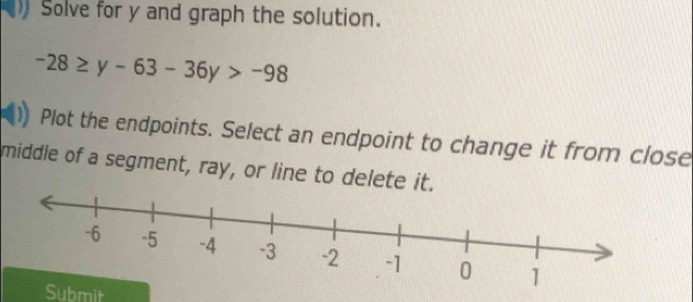 Solve for y and graph the solution.
-28≥ y-63-36y>-98
Plot the endpoints. Select an endpoint to change it from close 
middle of a segment, ray, or line to delete it. 
Submit