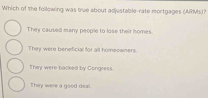 Which of the following was true about adjustable-rate mortgages (ARMs)?
They caused many people to lose their homes.
They were beneficial for all homeowners.
They were backed by Congress.
They were a good deal.