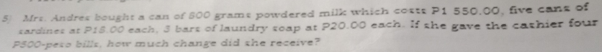Mrs. Andres bought a can of 600 grams powdered milk which costs P1 550.00, five cans of 
sardines at P18.00 each, 3 bars of laundry soap at P20.00 each. If she gave the cathier four
P500 -peto bills, how much change did she receive?