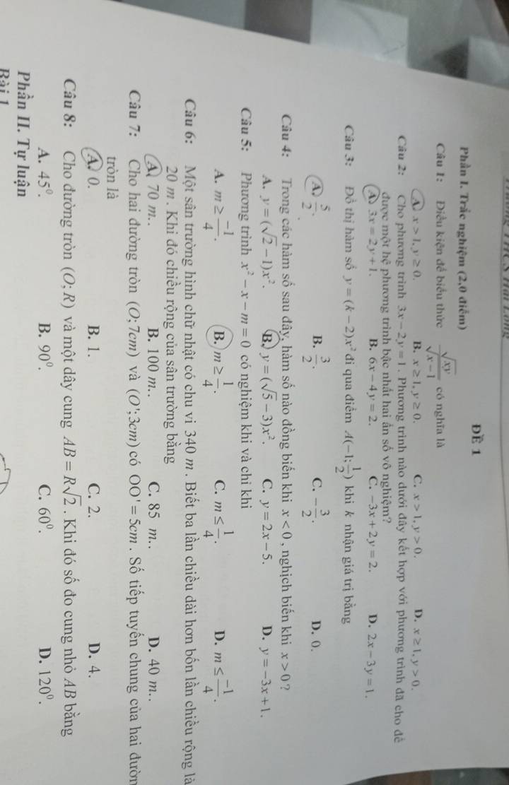 ĐE 1
Phần I. Trắc nghiệm (2,0 điểm)
Câu 1: Điều kiện để biểu thức  sqrt(xy)/sqrt(x-1)  có nghĩa là
A. x>1,y≥ 0. B. x≥ 1,y≥ 0. C. x>1,y>0. D. x≥ 1,y>0.
Câu 2: Cho phương trình 3x-2y=1. Phương trình nào dưới đây kết hợp với phương trình đã cho để
được một hhat c phương trình bậc nhất hai ấn số vô nghiệm?
3x=2y+1. B. 6x-4y=2. C. -3x+2y=2. D. 2x-3y=1.
Câu 3: Đồ thị hàm số y=(k-2)x^2 đi qua điềm A(-1; 1/2 ) khi k nhận giá trị bằng
B.
C.
A.  5/2 .  3/2 . - 3/2 . D. 0.
Câu 4: Trong các hàm số sau đây, hàm số nào đồng biến khi x<0</tex> , nghịch biến khi x>0 ?
A. y=(sqrt(2)-1)x^2. B. y=(sqrt(5)-3)x^2. C. y=2x-5. D. y=-3x+1.
Câu 5: Phương trình x^2-x-m=0 có nghiệm khi và chỉ khi
A. m≥  (-1)/4 . m≥  1/4 . m≤  1/4 . m≤  (-1)/4 .
B.
C.
D.
Câu 6: Một sân trường hình chữ nhật có chu vi 340 m . Biết ba lần chiều dài hơn bốn lần chiều rộng là
20 m . Khi đó chiều rộng của sân trường bằng
A 70 m.. B. 100 m. . C. 85 m. D. 40 m. .
Câu 7: Cho hai đường tròn (O;7cm) và (O';3cm) có OO'=5cm. Số tiếp tuyến chung của hai đườn
tròn là
A. 0. B. 1. C. 2. D. 4.
Câu 8: Cho đường tròn (O;R) và một dây cung AB=Rsqrt(2). Khi đó số đo cung nhỏ AB bằng
A. 45°. B. 90^0. C. 60^0. D. 120^0.
Phần II. Tự luận
Rài 1