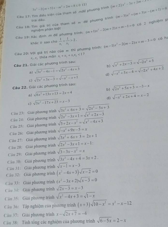 3x^2-2(m+5)x-m^2+2m+8≤ 0 (1)
Cầu 17: Tìm điều kiện của tham số mđề phương trình (m+2)x^2-3x+2m-5
Cầu 18: Tìm giá trị của tham số m để phương trình (m-3)x^2+(m+3)x-(m+1)=0
trái dấu.
nghiệm phân biệt
Câu 19: Xác định m để phương trình: (m+1)x^2-2(m+2)x+m-1=0 có 2 nghiệm p
khác 0 sao cho frac 1x_1+frac 1x_2>2.
Câu 20: Với giá trị nào của m thì phương trình: (m-1)x^2-2(m-2)x+m-3=0 có ha
x_1,x_2 thỏa mãn x_1+x_2+x_1x_2<1</tex> ?
Câu 21. Giải các phương trình sau:
b)
a) sqrt(3x^2-4x-1)=sqrt(2x^2-4x+3) sqrt(x^2+2x-3)=sqrt(-2x^2+5)
d)
c) sqrt(2x^2+3x-3)=sqrt(-x^2-x+1) sqrt(-x^2+5x-4)=sqrt(-2x^2+4x+2)
Câu 22. Giải các phương trình sau:
b) sqrt(2x^2+5x+3)=-3-x
a) sqrt(6x^2+13x+13)=2x+4
d) sqrt(-x^2+2x+4)=x-2
c) sqrt(3x^2-17x+23)=x-3
Câu 23: Giải phương trình sqrt(3x^2+6x+3)=sqrt(2x^2-5x+3)
Câầu 24: Giải phương trình sqrt(2x^2-3x+1)=sqrt(x^2+2x-3)
Câu 25: Giải phương trình sqrt(3+2x-x^2)=sqrt(x^2-4x+3)
Câu 26: Giải phương trình sqrt(-x^2+9x-5)=x
Câu 27: Giải phương trình sqrt(3x^2+6x+3)=2x+1
Câu 28: Giải phương trình sqrt(2x^2-3x+1)=x-1 :
Câu 29: Giải phương trình sqrt(3-3x-x^2)=x
Câu 30: Giải phương trình sqrt(3x^2-4x+4)=3x+2.
Cầu 31: Giải phương trình sqrt(x-1)=x-3
Câu 32: Giải phương trình (x^2-4x+3)sqrt(x-2)=0
Câu 33: Giải phương trình (x^2-3x+2)sqrt(x-3)=0
Câu 34: Giải phương trình sqrt(2x-3)=x-3
Câu 35: Giải phương trình sqrt(x^2-4x+3)=sqrt(1-x)
Câu 36: Tập nghiệm của phương trình (x+3)sqrt(10-x^2)=x^2-x-12
Câu 37: Giải phương trình x-sqrt(2x+7)=-4
Câu 38: Tính tổng các nghiệm của phương trình sqrt(6-5x)=2-x