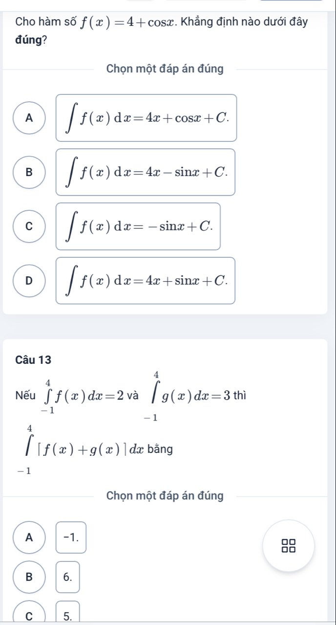 Cho hàm số f(x)=4+cos x. Khẳng định nào dưới đây
đúng?
Chọn một đáp án đúng
A ∈t f(x)dx=4x+cos x+C.
B ∈t f(x)dx=4x-sin x+C.
C ∈t f(x)dx=-sin x+C.
D ∈t f(x)dx=4x+sin x+C. 
Câu 13
Nếu ∈tlimits _(-1)^4f(x)dx=2 va∈tlimits _(-1)^4g(x)dx=3thi
∈tlimits _(-1)^4[f(x)+g(x)]dx bằng
Chọn một đáp án đúng
A -1.
B 6.
C 5.