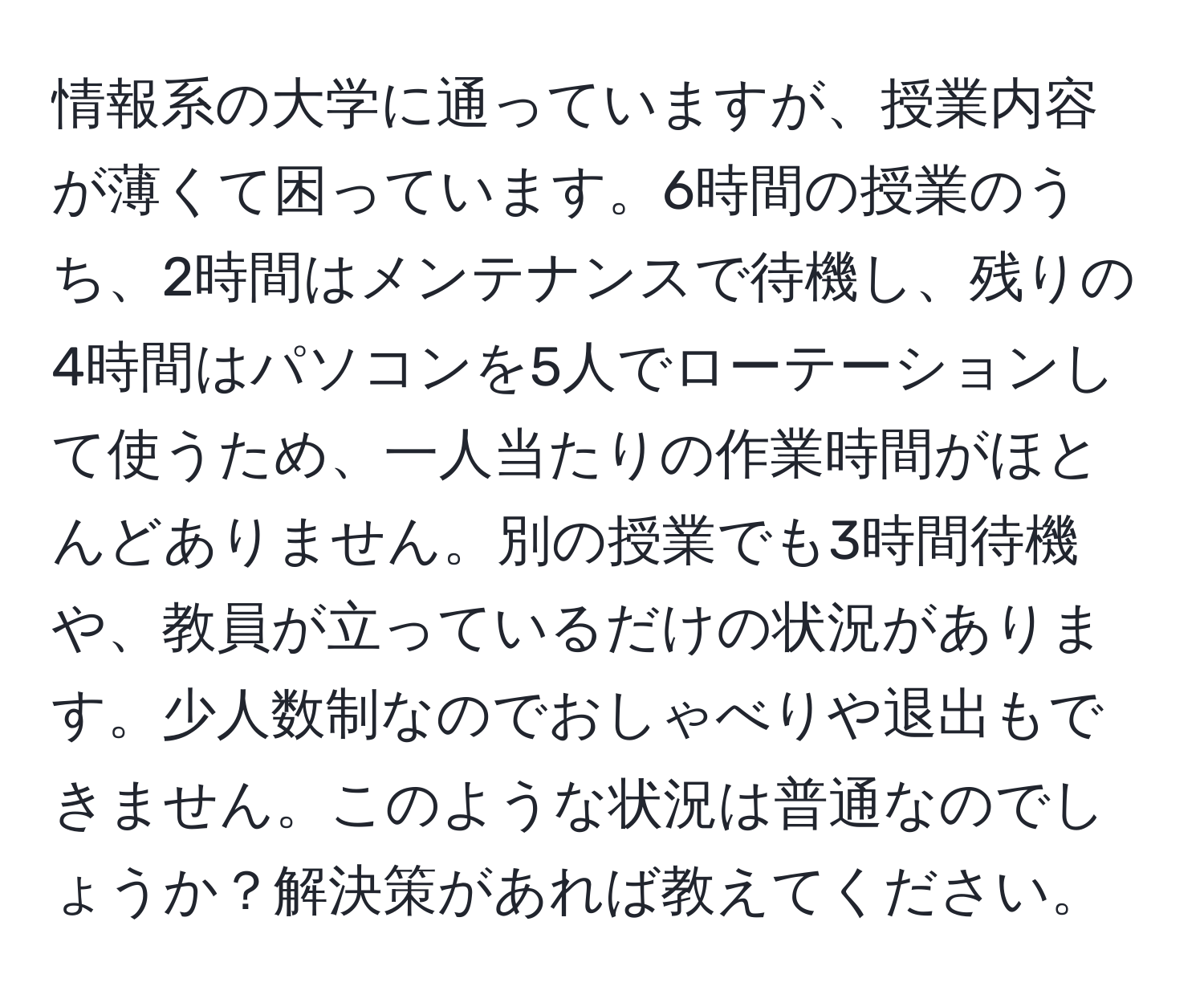 情報系の大学に通っていますが、授業内容が薄くて困っています。6時間の授業のうち、2時間はメンテナンスで待機し、残りの4時間はパソコンを5人でローテーションして使うため、一人当たりの作業時間がほとんどありません。別の授業でも3時間待機や、教員が立っているだけの状況があります。少人数制なのでおしゃべりや退出もできません。このような状況は普通なのでしょうか？解決策があれば教えてください。