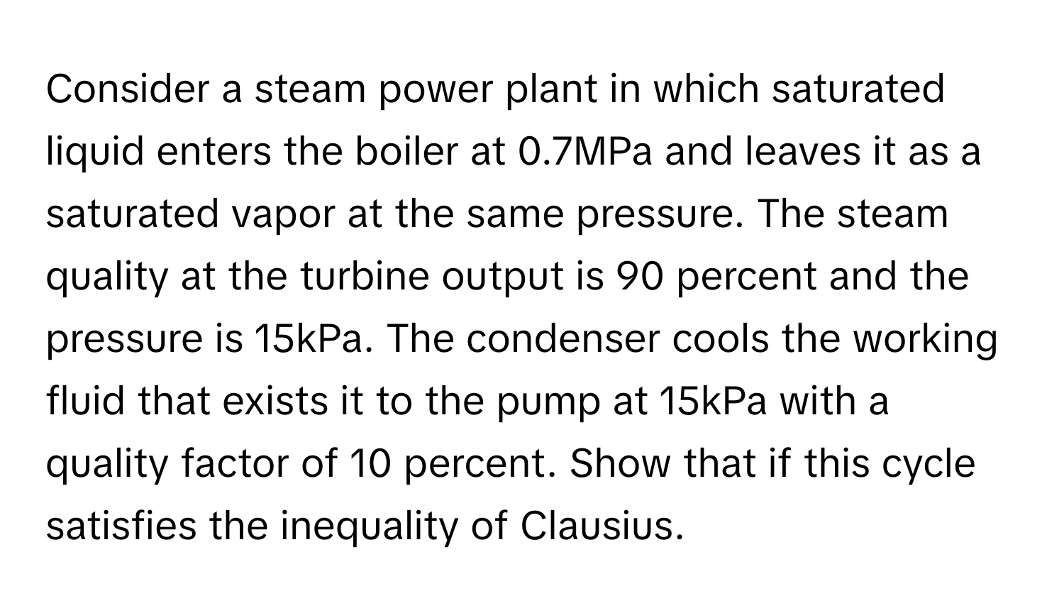 Consider a steam power plant in which saturated liquid enters the boiler at 0.7MPa and leaves it as a saturated vapor at the same pressure. The steam quality at the turbine output is 90 percent and the pressure is 15kPa. The condenser cools the working fluid that exists it to the pump at 15kPa with a quality factor of 10 percent. Show that if this cycle satisfies the inequality of Clausius.