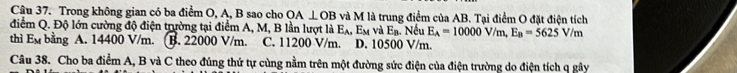 Trong không gian có ba điểm O, A, B sao cho OA⊥ OB và M là trung điểm của AB. Tại điểm O đặt điện tích
điểm Q. Độ lớn cường độ điện trường tại điểm A, M, B lần lượt là E_A, E_M và E a. Nếu E_A=10000V/m, E_B=5625V/m
thì Em bằng A. 14400 V/m. . B. 22000 V/m. C. 11200 V/m. D. 10500 V/m.
Câu 38. Cho ba điểm A, B và C theo đúng thứ tự cùng nằm trên một đường sức điện của điện trường do điện tích q gây