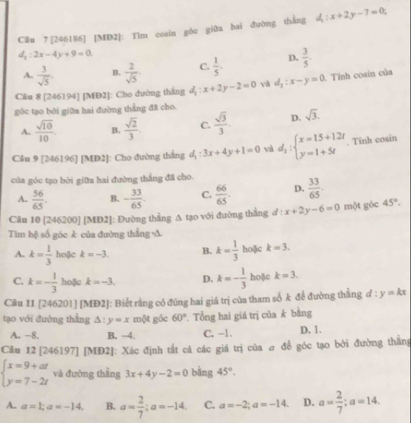 [246186] [MD2]: Tìm cosin góc giữa hai đường thẳng d_1:x+2y-7=0;
d_2:2x-4y+9=0
A.  3/sqrt(5) . B.  2/sqrt(5) . C.  1/5 . D.  3/5 .
Câu 8 [246194] [MĐ2]: Cho đường thắng d_1:x+2y-2=0 yà d_2:x-y=0 Tính cosin của
góc tạo bởi giữa hai đường thẳng đã cho.
A.  sqrt(10)/10 . B.  sqrt(2)/3 . C.  sqrt(3)/3 . D. sqrt(3).
Câu 9 [246196] [MĐ2]: Cho đường thắng d_1:3x+4y+1=0 và d_1:beginarrayl x=15+12t y=1+5tendarray.. Tinh cosin
của góc tạo bởi giữa hai đường thẳng đã cho.
A.  56/65 . B. - 33/65 . C.  66/65 . D.  33/65 .
Câu 10 [246200] [MĐ 2!]: Đường thẳng A tạo với đường thắng d:x+2y-6=0 một góc 45°.
Tìm hệ số góc k của đường thẳng A.
B. k= 1/3 
A. k= 1/3  hoặc k=-3. hoặc k=3.
D. k=- 1/3 
C. k=- 1/3  hoặc k=-3. hoặc k=3.
Câu 1I 4= [46201] [MĐ2]: Biết rằng có đúng hai giá trị của tham số k để đường thẳng ở l:y=kx
tạo với đường thẳng △ :y=x một gốc 60°. Tổng hai giá trị của k bằng
A. −8. B. -4. C. -1. D. 1.
Câu 12 [246197] [MĐ2]: Xác định tất cá các giá trị của # đề góc tạo bởi đường thẳng
beginarrayl x=9+at y=7-2tendarray. và đường thằng 3x+4y-2=0 bàng 45°,
A. a=1;a=-14. B. a= 2/7 ;a=-14. C. a=-2;a=-14. D. a= 2/7 ;a=14.