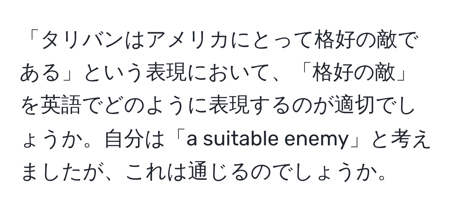「タリバンはアメリカにとって格好の敵である」という表現において、「格好の敵」を英語でどのように表現するのが適切でしょうか。自分は「a suitable enemy」と考えましたが、これは通じるのでしょうか。