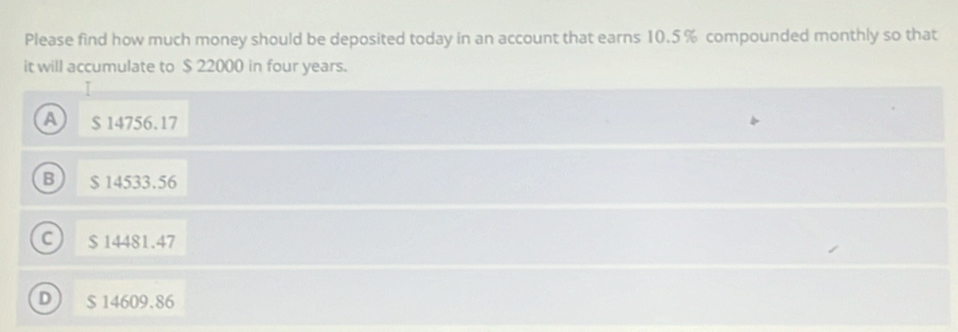 Please find how much money should be deposited today in an account that earns 10.5 % compounded monthly so that
it will accumulate to $ 22000 in four years.
I
A $ 14756.17
B $ 14533.56
C $ 14481.47
D ) $ 14609.86