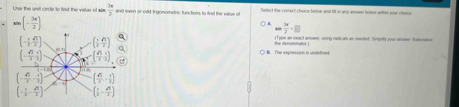 Use the unit circle to find the value of sin  3π /2  and even or odd trigonometric functions to find the value of Select the correct choice below and fill in any answer boxes within your choice
sin (- 3π /2 )
A. sin  3π /2 =□
(Type an exact answer, using radicals as needed. Simplify your answer. Rationalize
the denominator.)
B. The expression is undefined