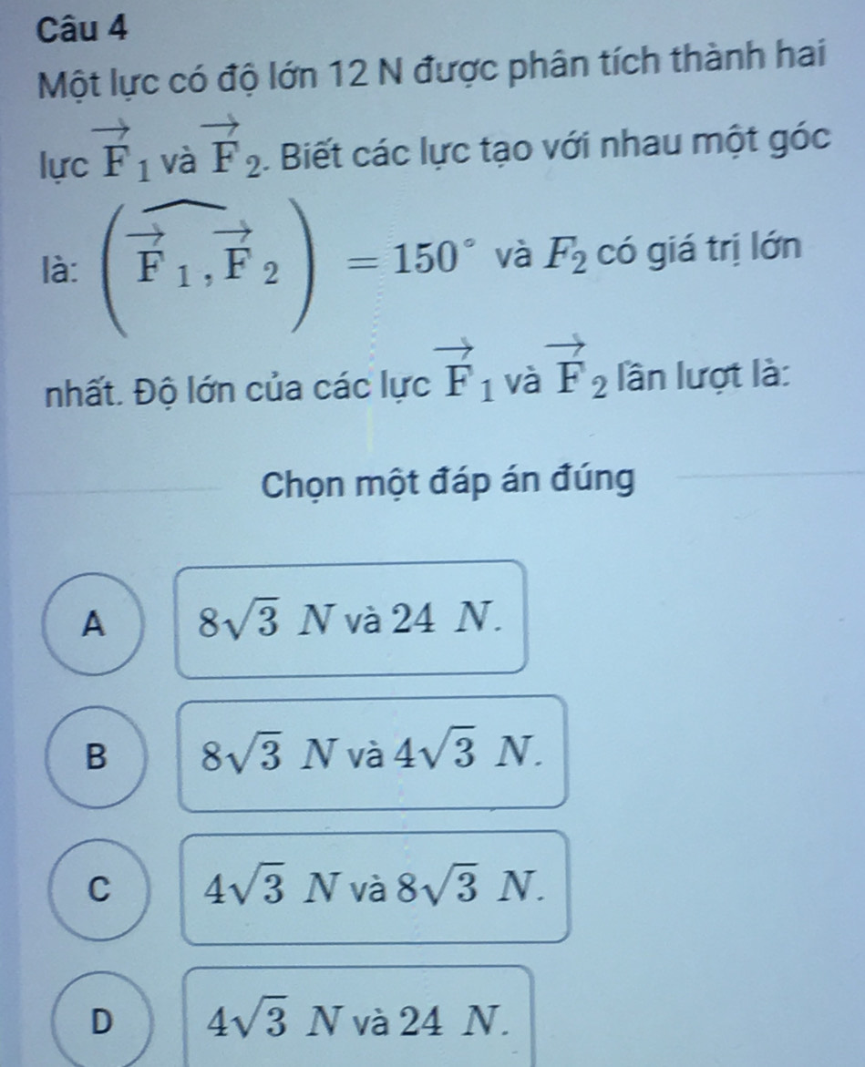 Một lực có độ lớn 12 N được phân tích thành hai
lư vector F_1 1 
và vector F_2. Biết các lực tạo với nhau một góc
là: (widehat F_1,vector F_2)=150° và F_2 có giá trị lớn
nhất. Độ lớn của các lực vector F_1 và vector F_2 lần lượt là:
Chọn một đáp án đúng
A 8sqrt(3)N và 24 N.
B 8sqrt(3)N V_0^(2 4sqrt 3)N.
C 4sqrt(3)Nva 8sqrt(3)N.
D 4sqrt(3)N và 24 N.