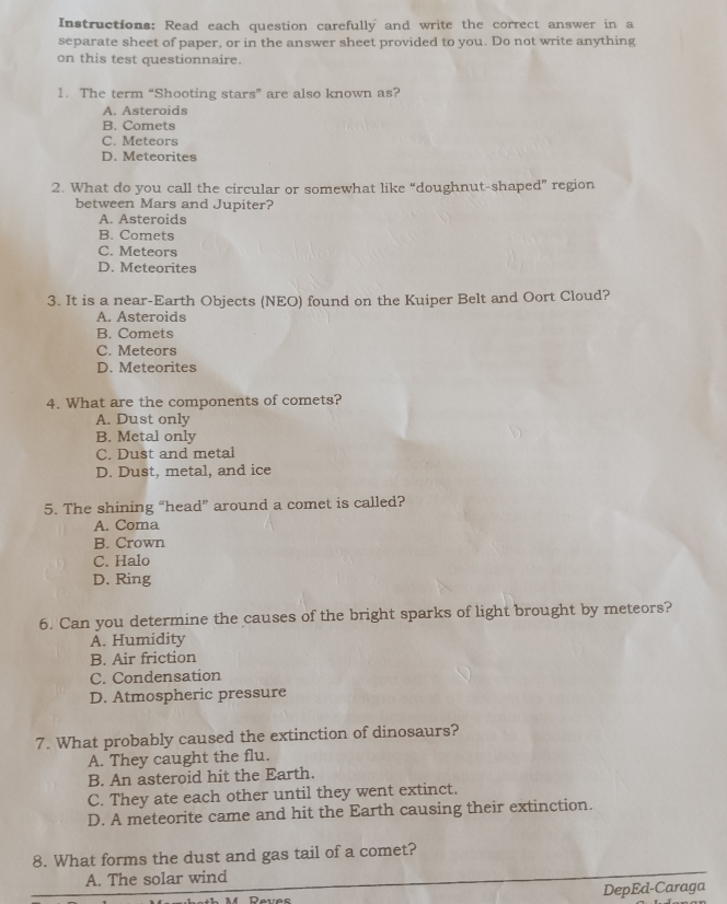 Instructions: Read each question carefully and write the correct answer in a
separate sheet of paper, or in the answer sheet provided to you. Do not write anything
on this test questionnaire.
1. The term “Shooting stars” are also known as?
A. Asteroids
B. Comets
C. Meteors
D. Meteorites
2. What do you call the circular or somewhat like “doughnut-shaped” region
between Mars and Jupiter?
A. Asteroids
B. Comets
C. Meteors
D. Meteorites
3. It is a near-Earth Objects (NEO) found on the Kuiper Belt and Oort Cloud?
A. Asteroids
B. Comets
C. Meteors
D. Meteorites
4. What are the components of comets?
A. Dust only
B. Metal only
C. Dust and metal
D. Dust, metal, and ice
5. The shining “head” around a comet is called?
A. Coma
B. Crown
C. Halo
D. Ring
6. Can you determine the causes of the bright sparks of light brought by meteors?
A. Humidity
B. Air friction
C. Condensation
D. Atmospheric pressure
7. What probably caused the extinction of dinosaurs?
A. They caught the flu.
B. An asteroid hit the Earth.
C. They ate each other until they went extinct.
D. A meteorite came and hit the Earth causing their extinction.
8. What forms the dust and gas tail of a comet?
A. The solar wind
DepEd-Caraga