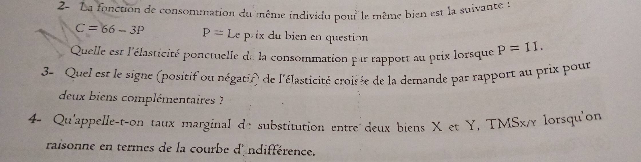 2- La fonction de consommation du même individu pour le même bien est la suivante :
C=66-3P
P=Le prix du bien en question 
Quelle est l'élasticité ponctuelle de la consommation par rapport au prix lorsque
P=II. 
3- Quel est le signe (positif ou négatif) de l'élasticité croisée de la demande par rapport au prix pour 
deux biens complémentaires ? 
4- Qu'appelle-t-on taux marginal de substitution entre´deux biens X et Y, TMSx/γ lorsqu'on 
raisonne en termes de la courbe d' ndifférence.