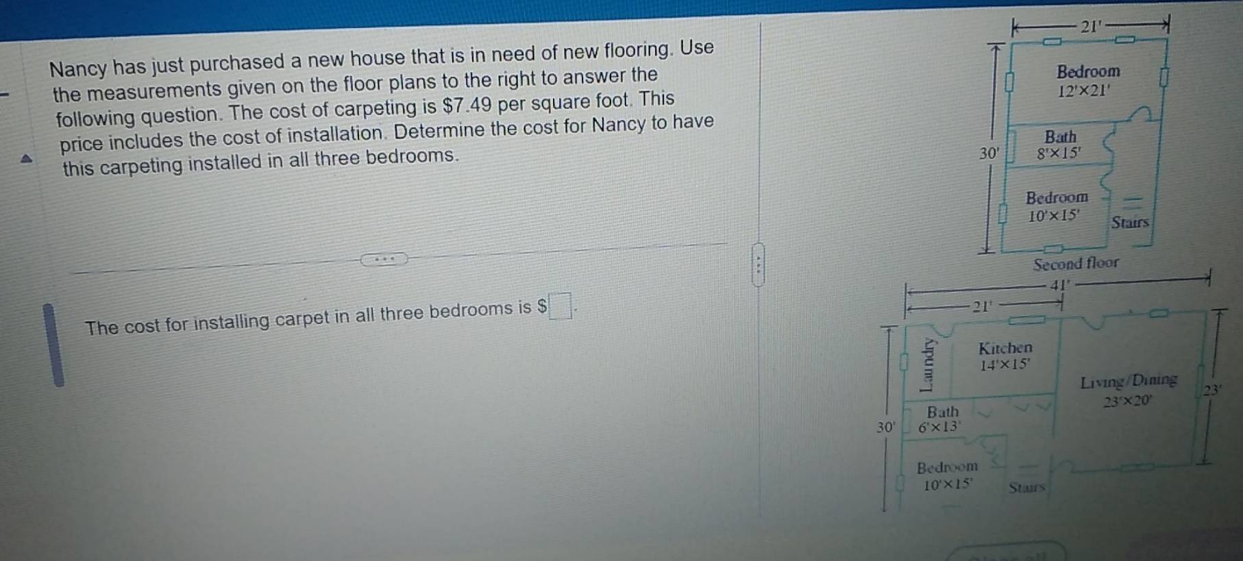 Nancy has just purchased a new house that is in need of new flooring. Use 
the measurements given on the floor plans to the right to answer the
following question. The cost of carpeting is $7.49 per square foot. This
price includes the cost of installation. Determine the cost for Nancy to have 
this carpeting installed in all three bedrooms.
The cost for installing carpet in all three bedrooms is $□ .
21
Kitchen
14'* 15'
Living/Dining
23'* 20'
Bath 23'
30' 6'* 13'
Bedroom
10'* 15' Stairs