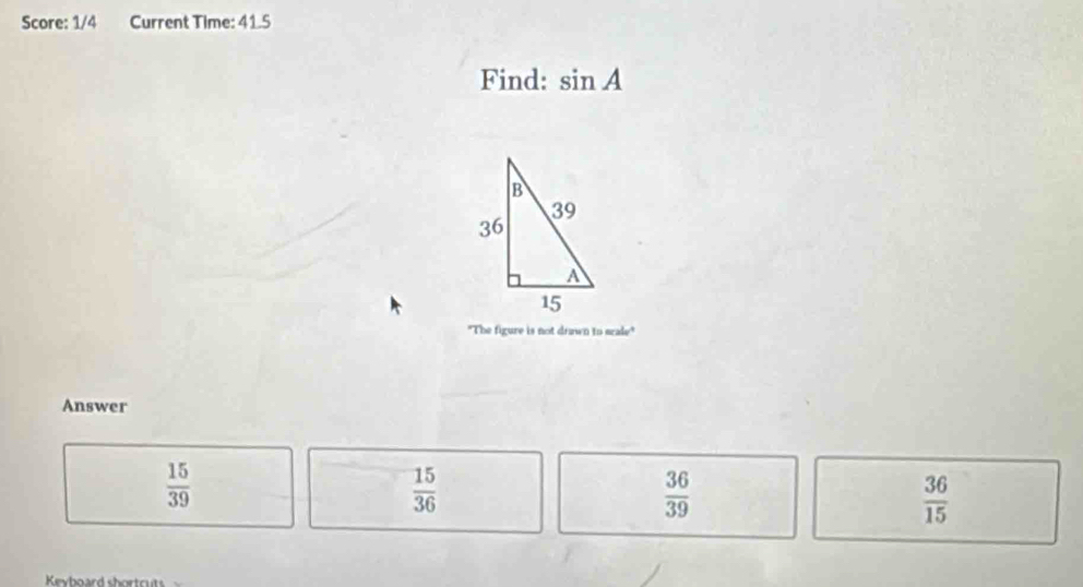 Score: 1/4 Current Time: 41.5
Find: sin A
"The figure is not drawn to scale"
Answer
 15/39 
 15/36 
 36/39 
 36/15 
Keyboard shortcuts