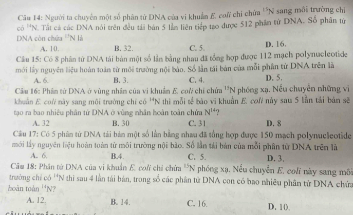 Người ta chuyển một số phân tử DNA của vi khuẩn E. coli chỉ chứa^(15)N sang môi trường chi
có ^14N Tất cả các DNA nói trên đều tái bản 5 lần liên tiếp tạo được 512 phân tử DNA. Số phân tử
DNA còn chứa^(15)N là
A. 10. B. 32. C. 5. D. 16.
Câu 15: Có 8 phân tử DNA tái bản một số lần bằng nhau đã tổng hợp được 112 mạch polynucleotide
mới lầy nguyên liệu hoàn toàn từ môi trường nội bào. Số lần tái bản của mỗi phân tử DNA trên là
A. 6. B. 3. C. 4. D. 5.
Câu 16: Phân tử DNA ở vùng nhân của vi khuần E. coli chỉ chứa^(15)N phóng xạ. Nếu chuyền những vi
khuẩn E. coli này sang môi trường chỉ có ^14N thì mỗi tế bào vi khuần E. coli này sau 5 lần tái bản sẽ
tạo ra bao nhiêu phân tử DNA ở vùng nhân hoàn toàn chứa N^(14)
A. 32 B. 30 C. 31 D. 8
Câu 17: Có 5 phân tử DNA tái bản một số lần bằng nhau đã tổng hợp được 150 mạch polynucleotide
mới lấy nguyên liệu hoàn toàn từ môi trường nội bào. Số lần tái bản của mỗi phân tử DNA trên là
A. 6. B. 4. C. 5. D. 3.
Câu 18: Phân tử DNA của vi khuẩn E, coli chỉ chứa^(15)N phóng xạ. Nếu chuyển E. coli này sang môi
trường chi có ^14N thì sau 4 lần tái bản, trong số các phân tử DNA con có bao nhiêu phân tử DNA chứa
hoàn toàn^(14)N
A. 12, B. 14. C. 16. D. 10.