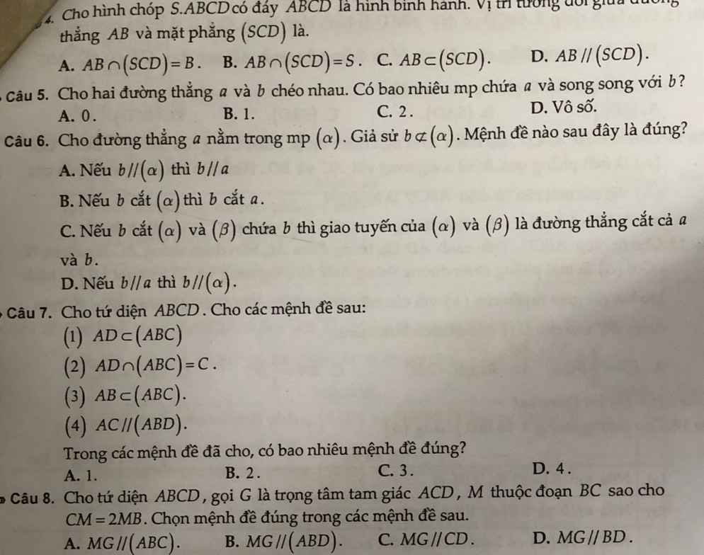 Cho hình chóp S. ABCD có đấy ABCD là hình binh hành. Vị tr tường đổi giữi du
thẳng AB và mặt phẳng (SCD) là.
A. AB∩ (SCD)=B. B. AB∩ (SCD)=S. C. AB⊂ (SCD). D. AB//(SCD). 
Câu 5. Cho hai đường thẳng a và b chéo nhau. Có bao nhiêu mp chứa a và song song với b ?
A. 0. B. 1. C. 2. D. Vô số.
Câu 6. Cho đường thẳng a nằm trong mp (α). Giả sử bnot ⊂ (alpha ). Mệnh đề nào sau đây là đúng?
A. Nếu bparallel (alpha ) thì b//a
B. Nếu b cắt (α)thì b cắt a.
C. Nếu b cắt (α) và (β) chứa b thì giao tuyến của (α) và (β) là đường thẳng cắt cả a
và b.
D. Nếu b//a thì bparallel (alpha ). 
- Câu 7. Cho tứ diện ABCD. Cho các mệnh đề sau:
(1) AD⊂ (ABC)
(2) AD∩ (ABC)=C. 
(3) AB⊂ (ABC). 
(4) AC//(ABD). 
Trong các mệnh đề đã cho, có bao nhiêu mệnh đề đúng?
A. 1. B. 2. C. 3 .
D. 4 .
* Câu 8. Cho tứ diện ABCD , gọi G là trọng tâm tam giác ACD , M thuộc đoạn BC sao cho
CM=2MB. Chọn mệnh đề đúng trong các mệnh đề sau.
A. MG//(ABC). B. MG//(ABD). C. MG//CD. D. MG//BD.