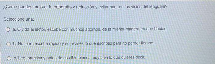 ¿Cómo puedes mejorar tu ortografía y redacción y evitar caer en los vicios del lenguaje?
Seleccione una:
a. Olvida al lector, escribe con muchos adornos, de la misma manera en que hablas.
b. No leas, escribe rápido y no revises lo que escribes para no perder tiempo.
c. Lee, practica y antes de escribir, piensa muy bien lo que quieres decir.