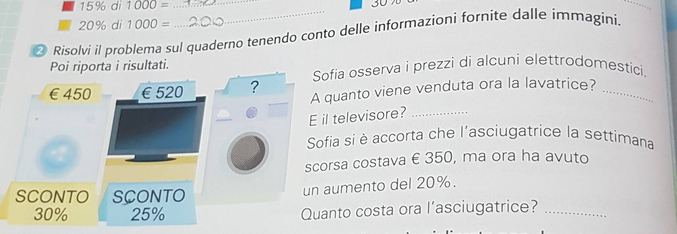 15% di 1000= _
20% di 1000=
② Risolvi il problema sul quaderno tenendo conto delle informazioni fornite dalle immagini. 
Poi riporta i risultati. 
Sofia osserva i prezzi di alcuni elettrodomestici.
€£450 €£520
? 
A quanto viene venduta ora la lavatrice?_ 
E il televisore?_ 
Sofia si è accorta che l'asciugatrice la settimana 
scorsa costava € 350, ma ora ha avuto 
SCONTO SCONTO 
un aumento del 20%.
30% 25%
Quanto costa ora l’asciugatrice?_