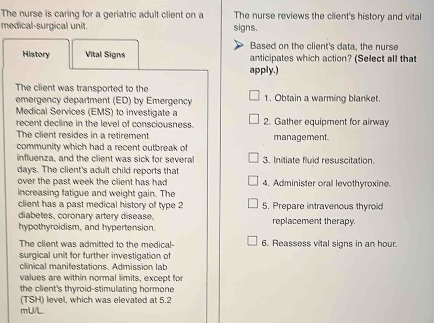 The nurse is caring for a geriatric adult client on a The nurse reviews the client's history and vital 
medical-surgical unit. signs. 
Based on the client's data, the nurse 
History Vital Signs anticipates which action? (Select all that 
apply.) 
The client was transported to the 
emergency department (ED) by Emergency 1. Obtain a warming blanket. 
Medical Services (EMS) to investigate a 
recent decline in the level of consciousness. 2. Gather equipment for airway 
The client resides in a retirement management. 
community which had a recent outbreak of 
influenza, and the client was sick for several 3. Initiate fluid resuscitation. 
days. The client's adult child reports that 
over the past week the client has had 4. Administer oral levothyroxine. 
increasing fatigue and weight gain. The 
client has a past medical history of type 2 5. Prepare intravenous thyroid 
diabetes, coronary artery disease, replacement therapy. 
hypothyroidism, and hypertension. 
The client was admitted to the medical- 6. Reassess vital signs in an hour. 
surgical unit for further investigation of 
clinical manifestations. Admission lab 
values are within normal limits, except for 
the client's thyroid-stimulating hormone 
(TSH) level, which was elevated at 5.2
mU/L.