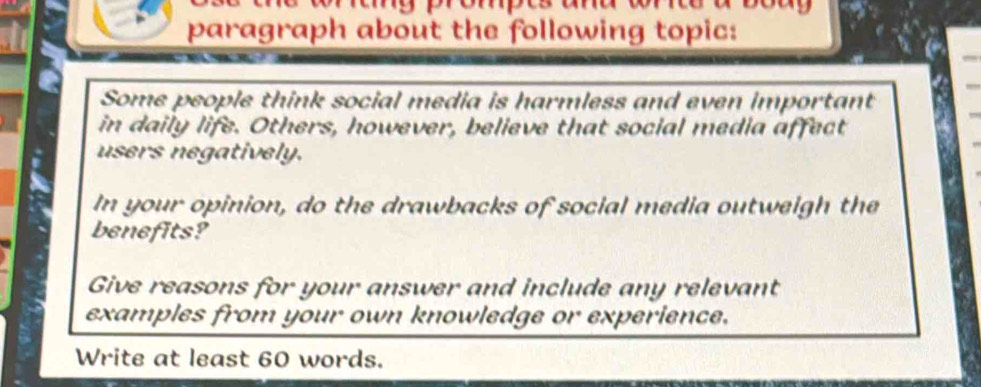 paragraph about the following topic: 
Some people think social media is harmless and even important 
in daily life. Others, however, believe that social media affect 
users negatively. 
In your opinion, do the drawbacks of social media outweigh the 
benefits? 
Give reasons for your answer and include any relevant 
examples from your own knowledge or experience. 
Write at least 60 words.